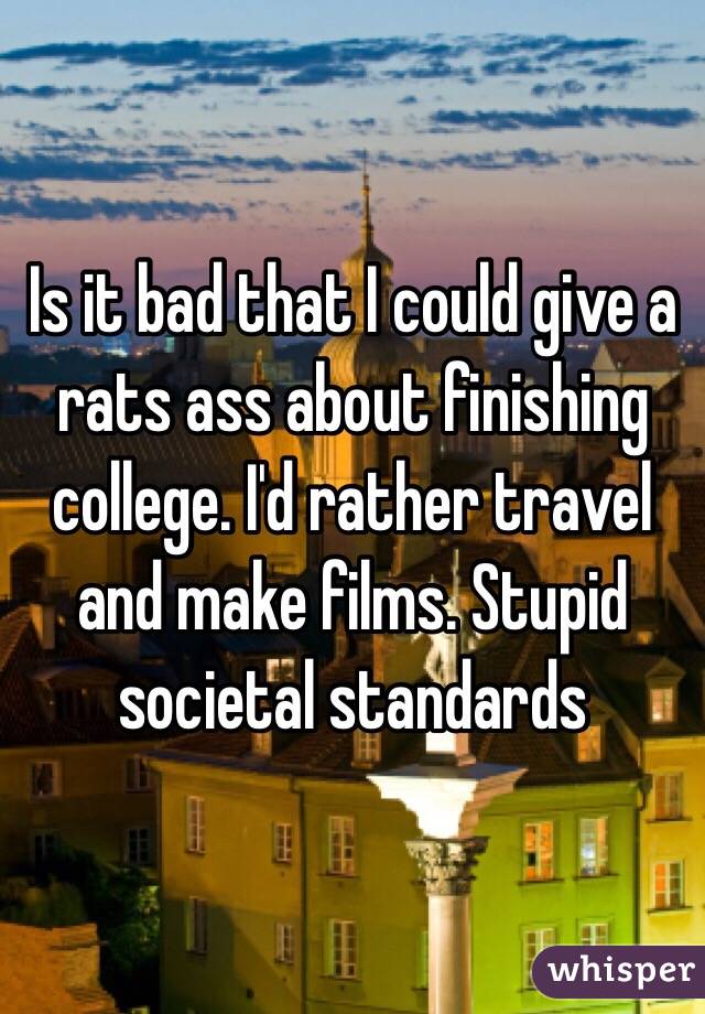 Is it bad that I could give a rats ass about finishing college. I'd rather travel and make films. Stupid societal standards 