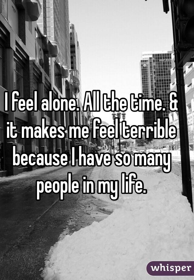 I feel alone. All the time. & it makes me feel terrible because I have so many people in my life. 