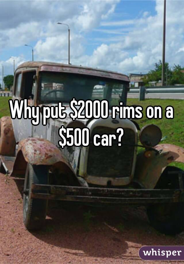 Why put $2000 rims on a $500 car? 