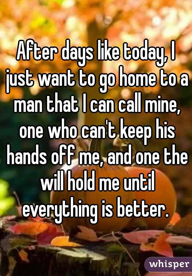 After days like today, I just want to go home to a man that I can call mine, one who can't keep his hands off me, and one the will hold me until everything is better. 