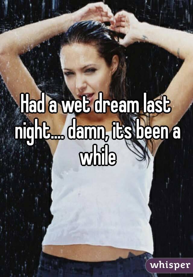 Had a wet dream last night.... damn, its been a while