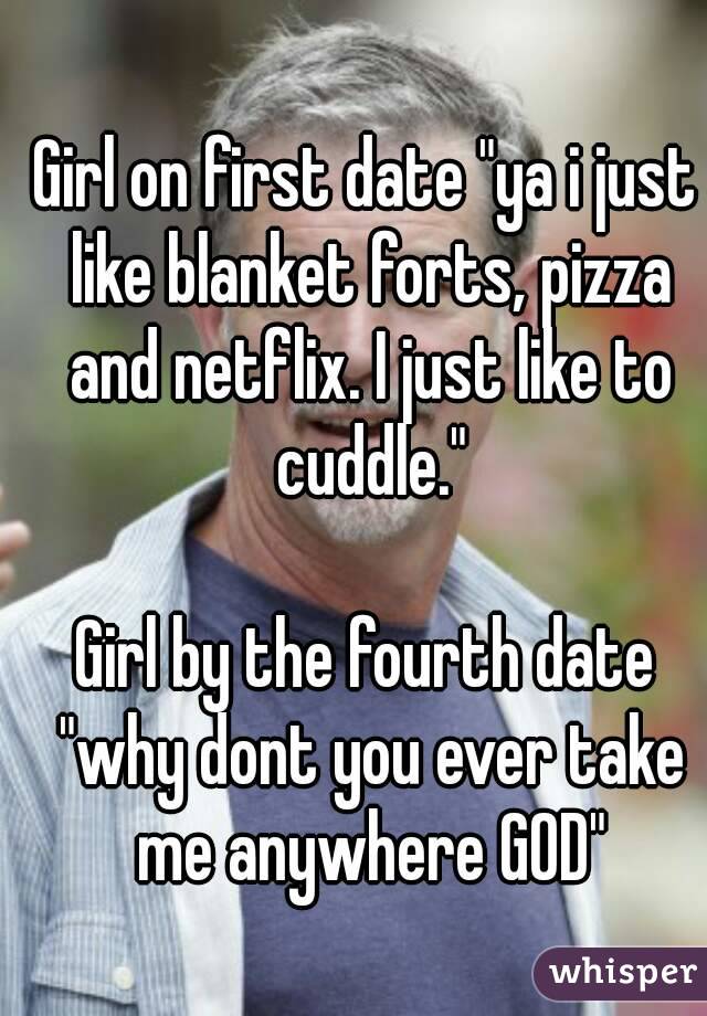Girl on first date "ya i just like blanket forts, pizza and netflix. I just like to cuddle."

Girl by the fourth date "why dont you ever take me anywhere GOD"
