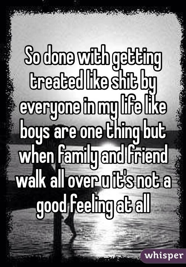 So done with getting treated like shit by everyone in my life like boys are one thing but when family and friend walk all over u it's not a good feeling at all