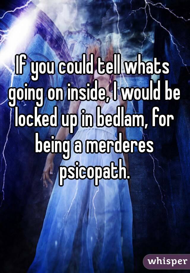 If you could tell whats going on inside, I would be locked up in bedlam, for being a merderes psicopath.