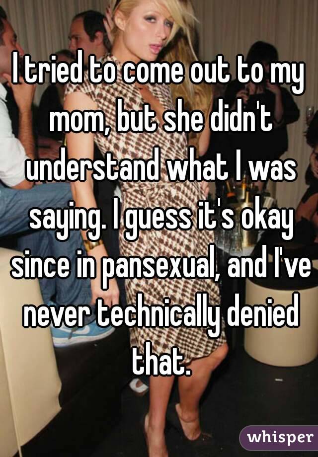 I tried to come out to my mom, but she didn't understand what I was saying. I guess it's okay since in pansexual, and I've never technically denied that.