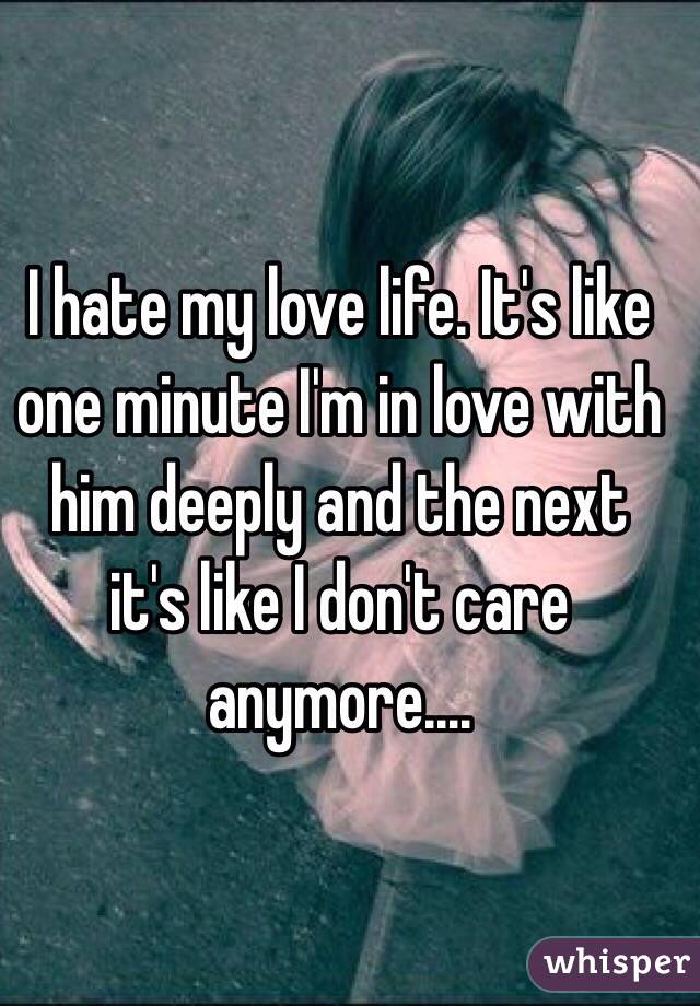I hate my love life. It's like one minute I'm in love with him deeply and the next it's like I don't care anymore....