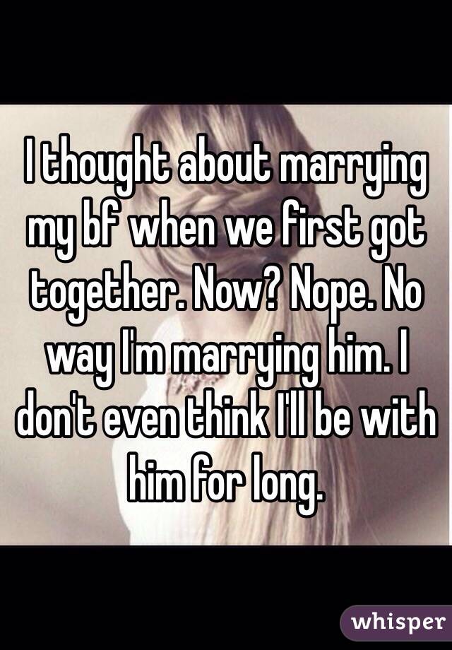 I thought about marrying my bf when we first got together. Now? Nope. No way I'm marrying him. I don't even think I'll be with him for long. 