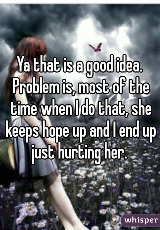 Ya that is a good idea. Problem is, most of the time when I do that, she keeps hope up and I end up just hurting her. 