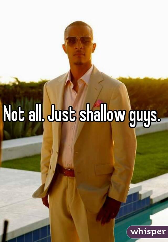 Not all. Just shallow guys. 