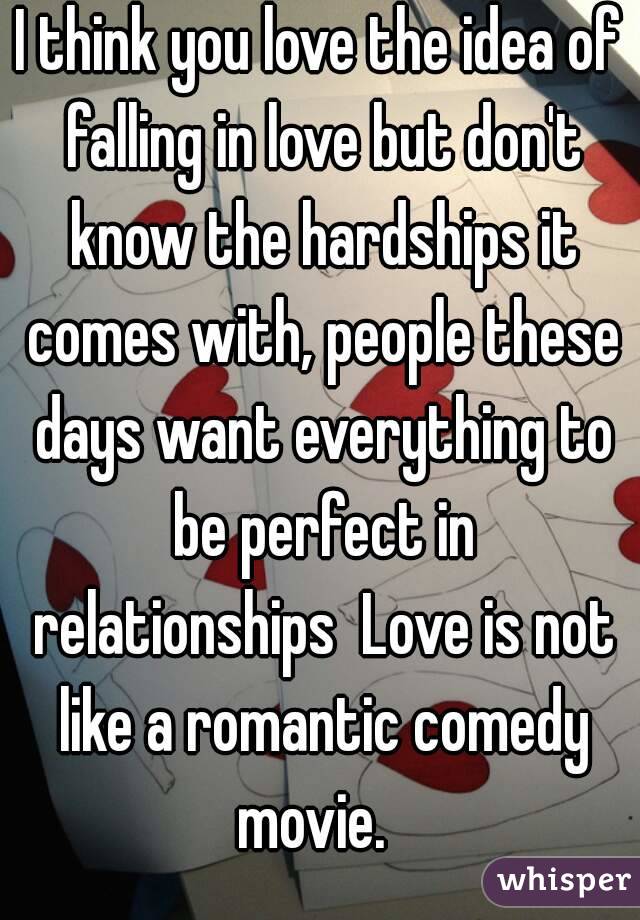 I think you love the idea of falling in love but don't know the hardships it comes with, people these days want everything to be perfect in relationships  Love is not like a romantic comedy movie.  