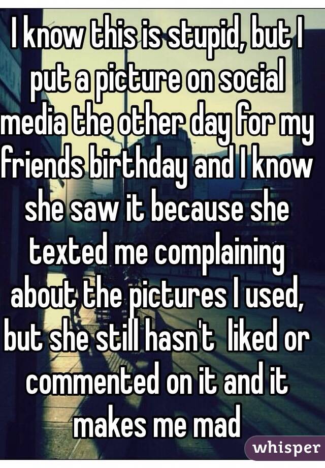 I know this is stupid, but I put a picture on social media the other day for my friends birthday and I know she saw it because she texted me complaining about the pictures I used, but she still hasn't  liked or commented on it and it makes me mad
