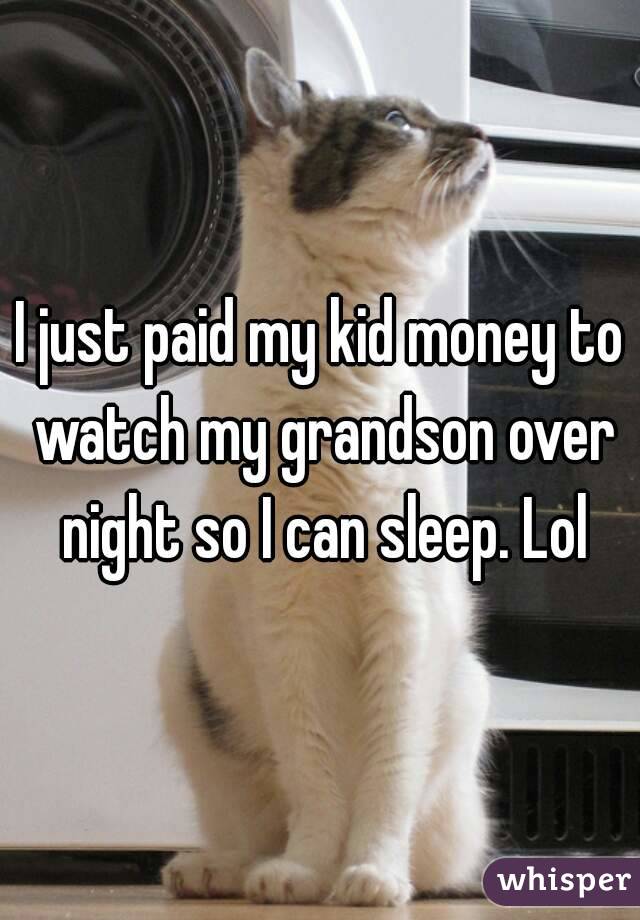 I just paid my kid money to watch my grandson over night so I can sleep. Lol