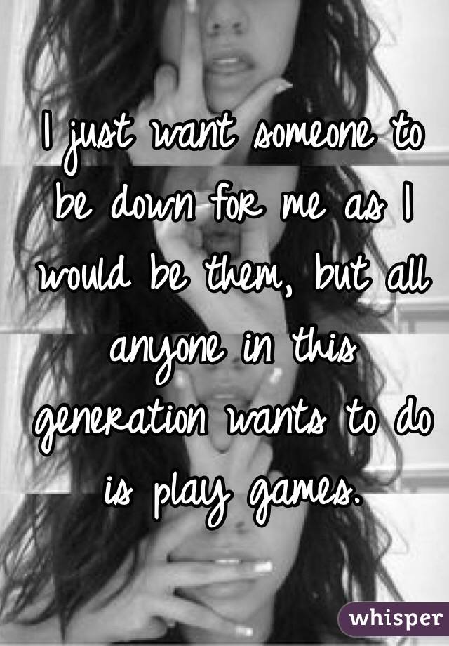 I just want someone to be down for me as I would be them, but all anyone in this generation wants to do is play games.