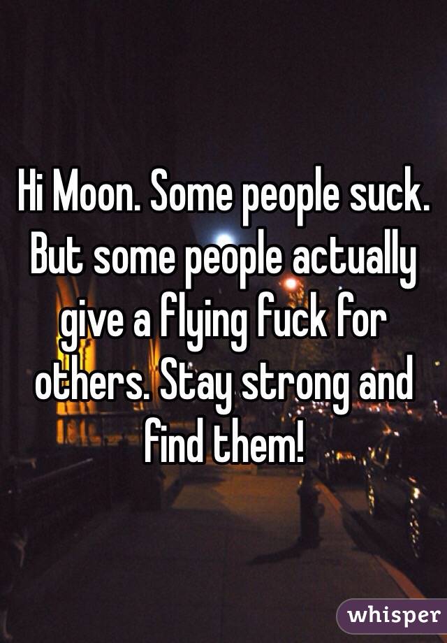 Hi Moon. Some people suck. But some people actually give a flying fuck for others. Stay strong and find them!