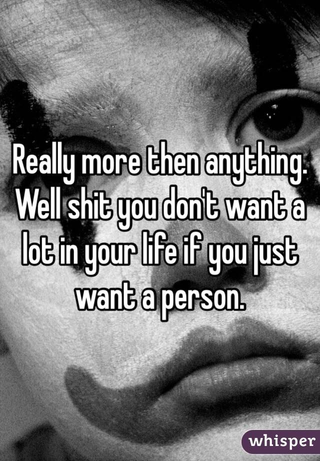 Really more then anything. Well shit you don't want a lot in your life if you just want a person. 