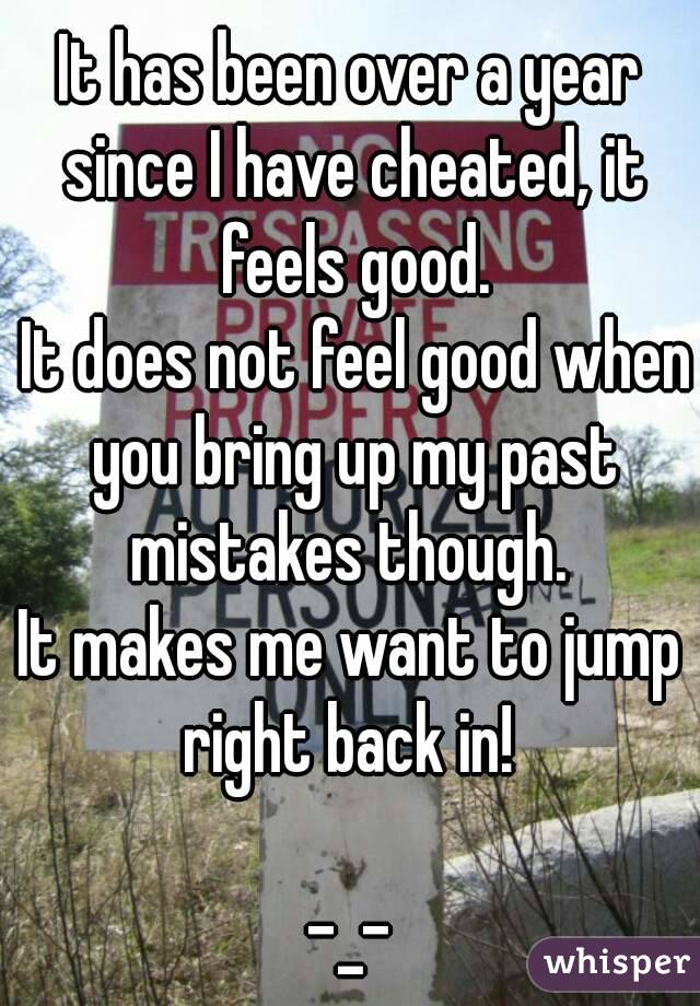 It has been over a year since I have cheated, it feels good.
 It does not feel good when you bring up my past mistakes though. 
It makes me want to jump right back in! 

-_-
