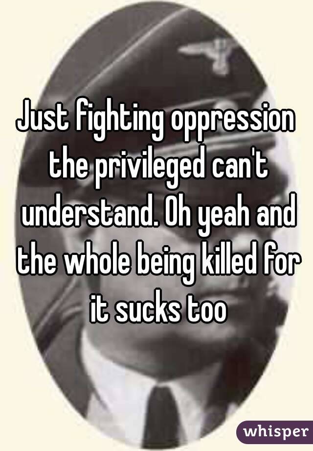 Just fighting oppression the privileged can't understand. Oh yeah and the whole being killed for it sucks too