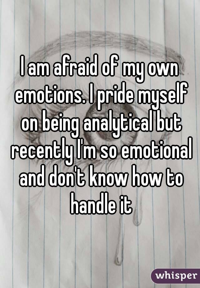 I am afraid of my own emotions. I pride myself on being analytical but recently I'm so emotional and don't know how to handle it