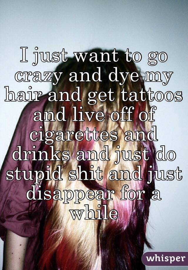 I just want to go crazy and dye my hair and get tattoos and live off of cigarettes and drinks and just do stupid shit and just disappear for a while 