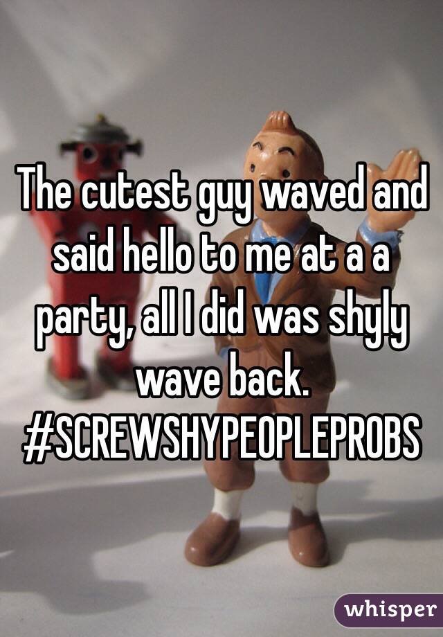The cutest guy waved and said hello to me at a a party, all I did was shyly wave back. 
#SCREWSHYPEOPLEPROBS