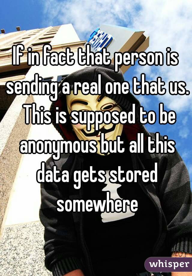 If in fact that person is sending a real one that us.  This is supposed to be anonymous but all this data gets stored somewhere