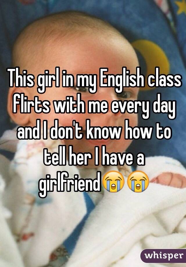 This girl in my English class flirts with me every day and I don't know how to tell her I have a girlfriend😭😭