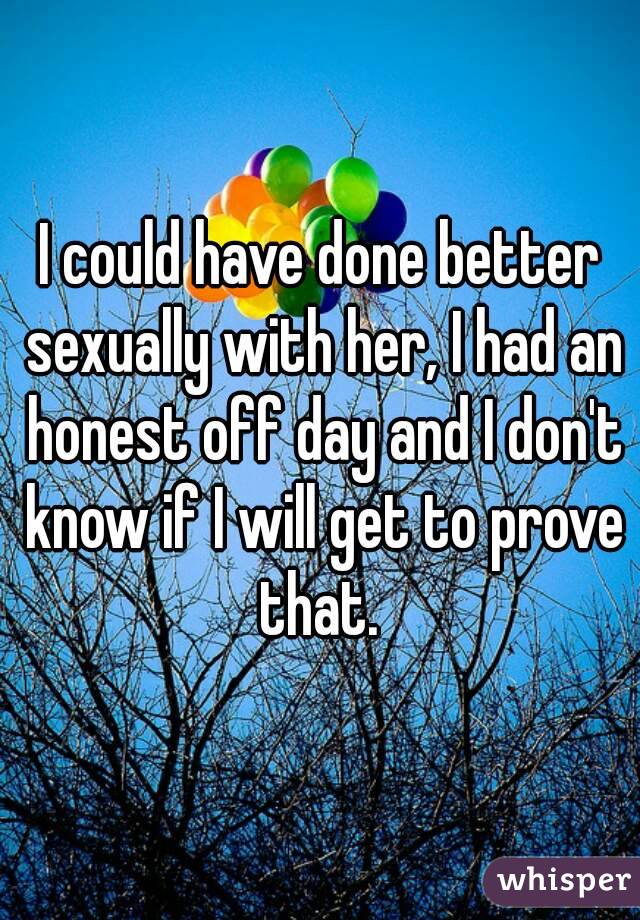 I could have done better sexually with her, I had an honest off day and I don't know if I will get to prove that. 
