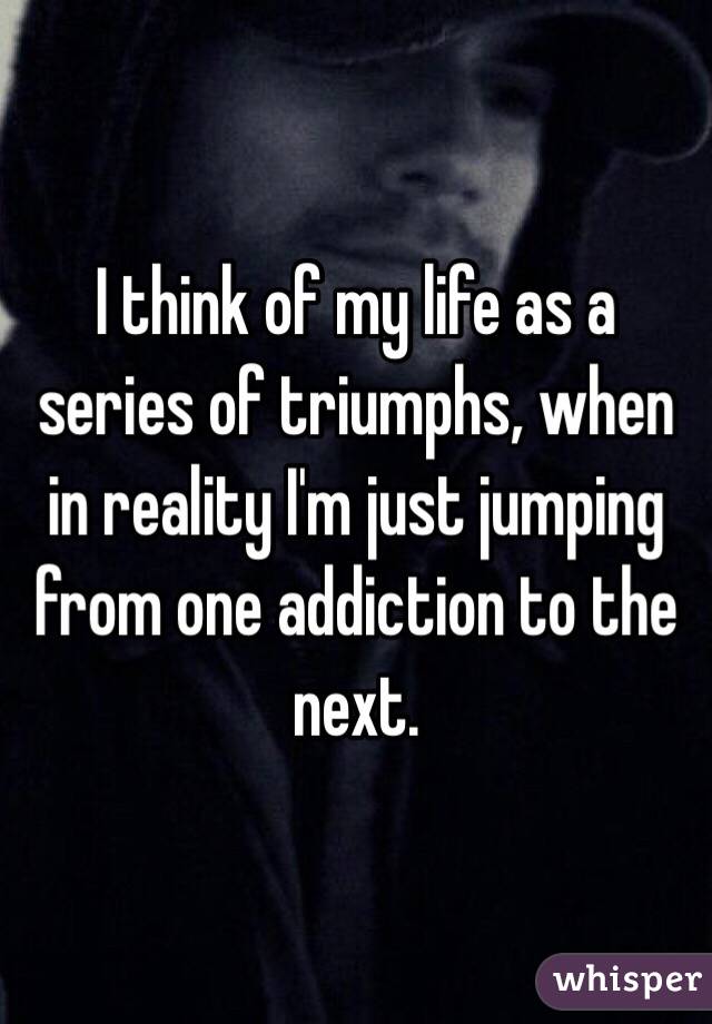 I think of my life as a series of triumphs, when in reality I'm just jumping from one addiction to the next.