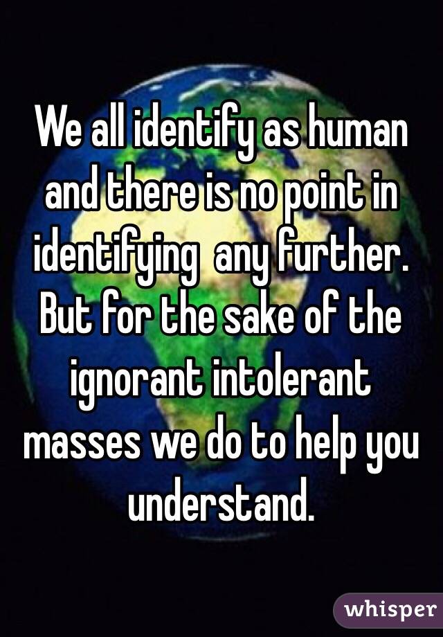 We all identify as human and there is no point in identifying  any further. But for the sake of the ignorant intolerant masses we do to help you understand.