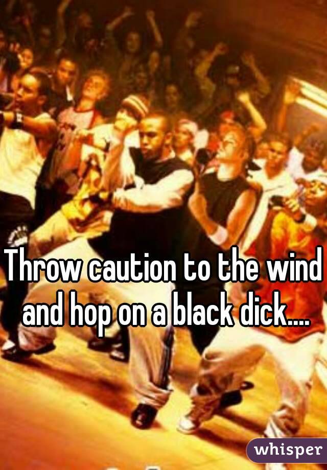 Throw caution to the wind and hop on a black dick....