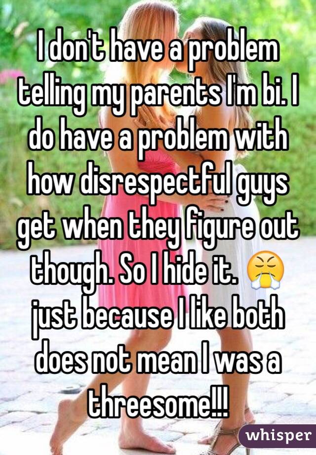 I don't have a problem telling my parents I'm bi. I do have a problem with how disrespectful guys get when they figure out though. So I hide it. 😤 just because I like both does not mean I was a threesome!!!