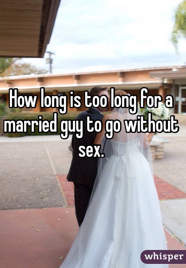 How long is too long for a married guy to go without sex. 