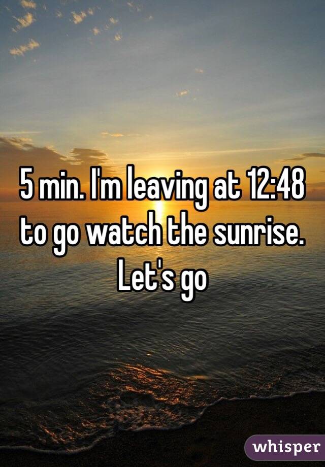 5 min. I'm leaving at 12:48 to go watch the sunrise. Let's go
