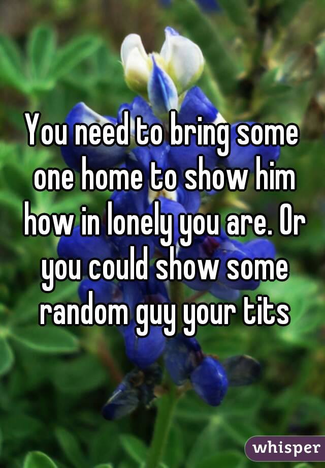 You need to bring some one home to show him how in lonely you are. Or you could show some random guy your tits
