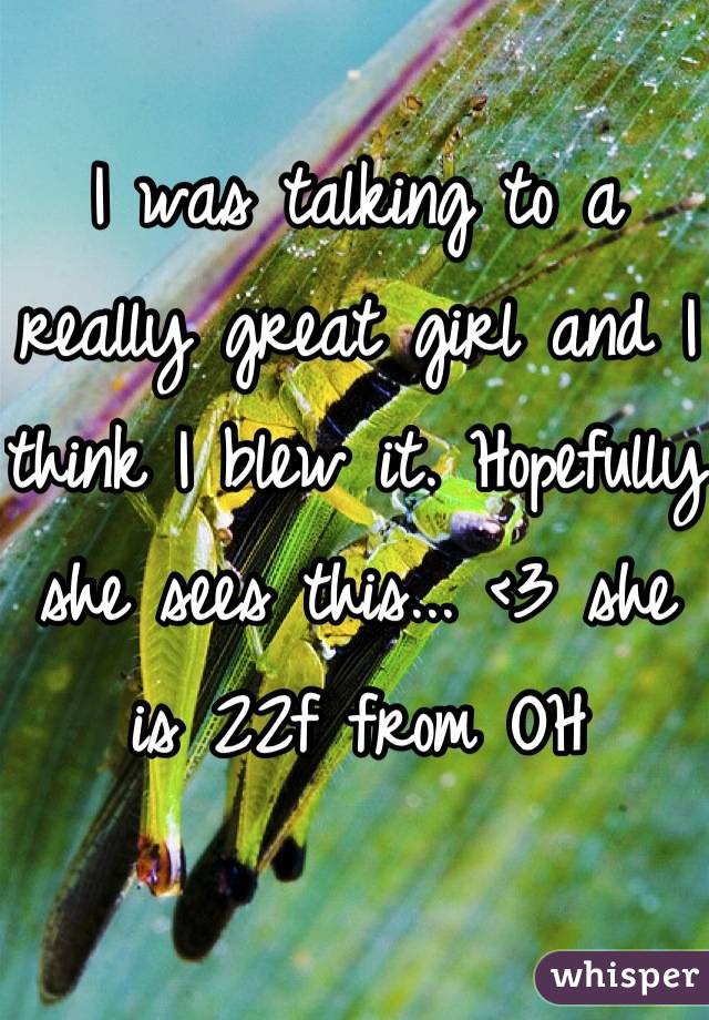 I was talking to a really great girl and I think I blew it. Hopefully she sees this... <3 she is 22f from OH
