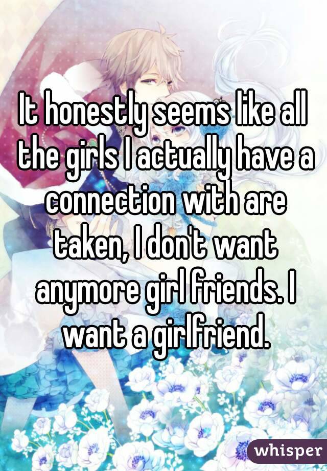 It honestly seems like all the girls I actually have a connection with are taken, I don't want anymore girl friends. I want a girlfriend.