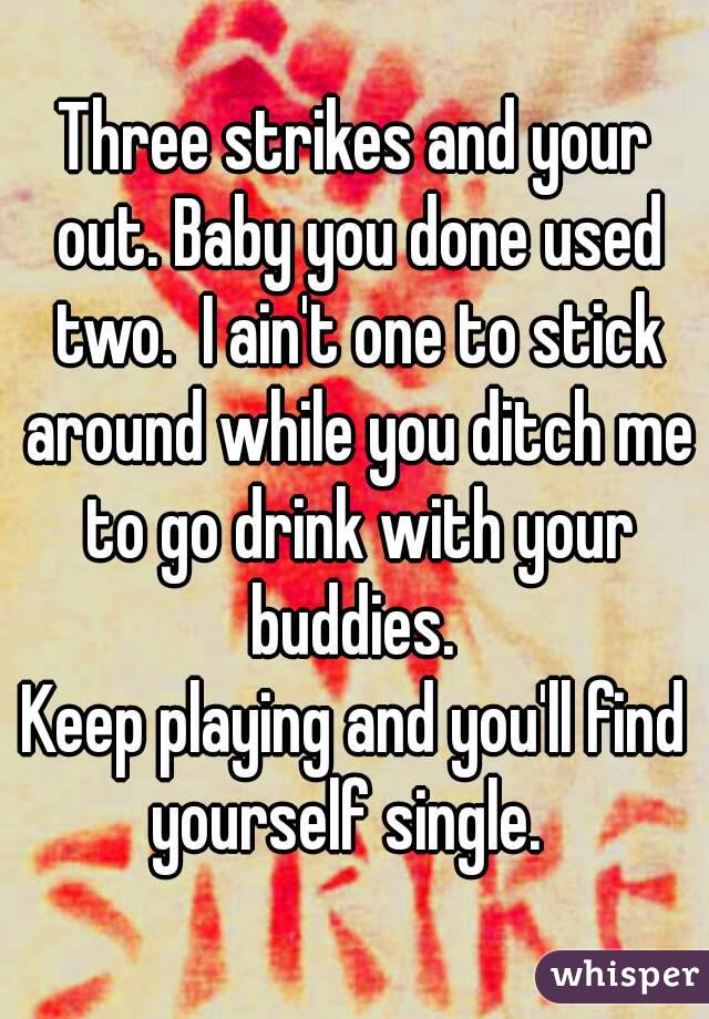 Three strikes and your out. Baby you done used two.  I ain't one to stick around while you ditch me to go drink with your buddies. 
Keep playing and you'll find yourself single.  