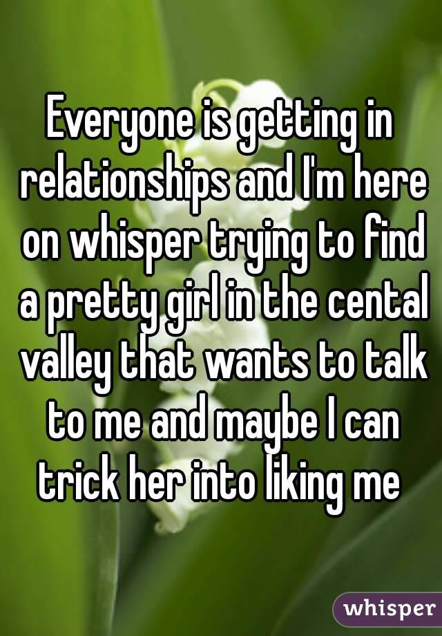 Everyone is getting in relationships and I'm here on whisper trying to find a pretty girl in the cental valley that wants to talk to me and maybe I can trick her into liking me 