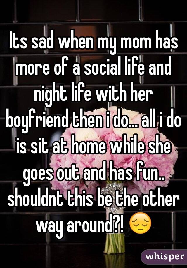 Its sad when my mom has more of a social life and night life with her boyfriend then i do... all i do is sit at home while she goes out and has fun.. shouldnt this be the other way around?! 😔