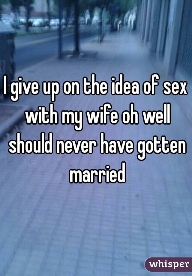 I give up on the idea of sex with my wife oh well should never have gotten married