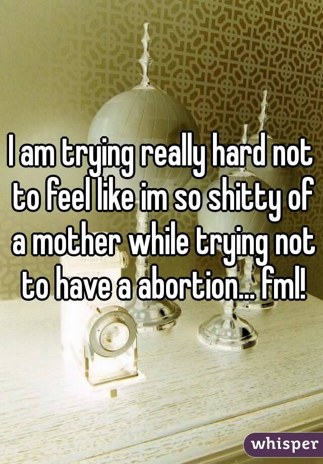 I am trying really hard not to feel like im so shitty of a mother while trying not to have a abortion... fml!