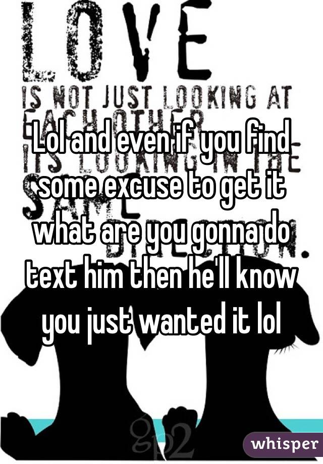 Lol and even if you find some excuse to get it what are you gonna do text him then he'll know you just wanted it lol 