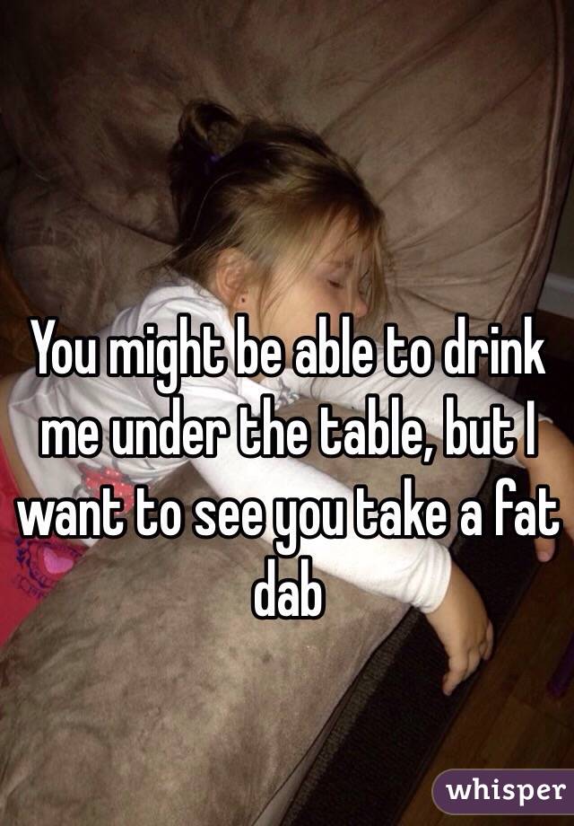 You might be able to drink me under the table, but I want to see you take a fat dab