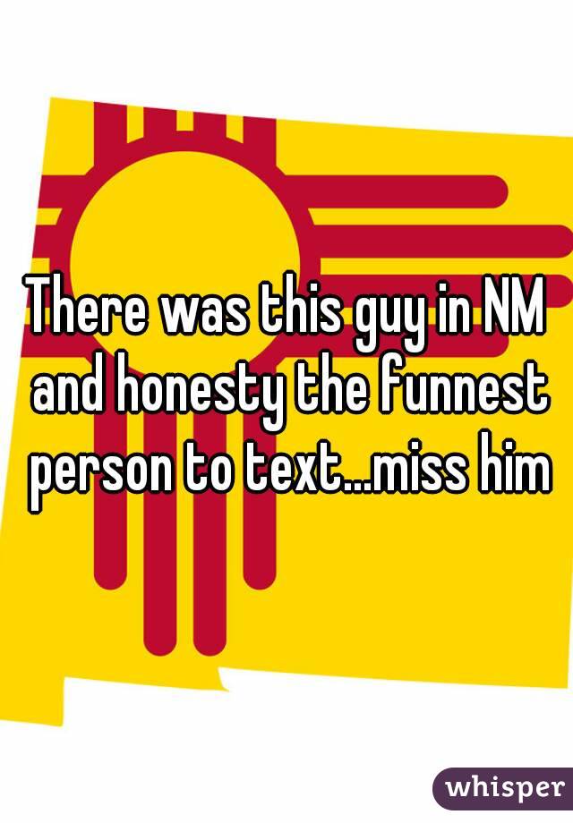 There was this guy in NM and honesty the funnest person to text...miss him