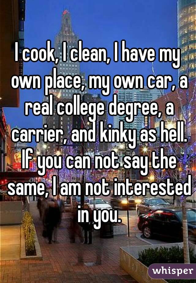 I cook, I clean, I have my own place, my own car, a real college degree, a carrier, and kinky as hell. If you can not say the same, I am not interested in you.