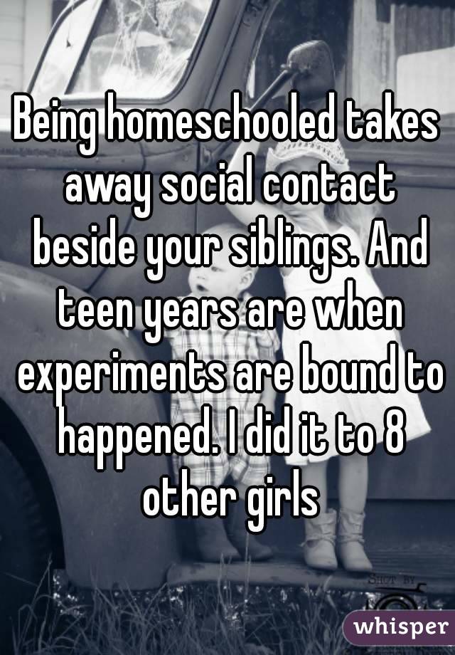 Being homeschooled takes away social contact beside your siblings. And teen years are when experiments are bound to happened. I did it to 8 other girls