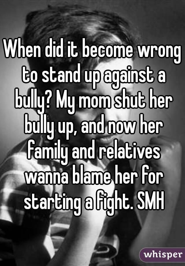 When did it become wrong to stand up against a bully? My mom shut her bully up, and now her family and relatives wanna blame her for starting a fight. SMH