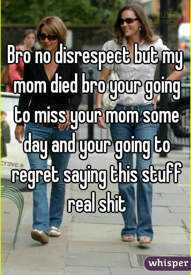 Bro no disrespect but my mom died bro your going to miss your mom some day and your going to regret saying this stuff real shit