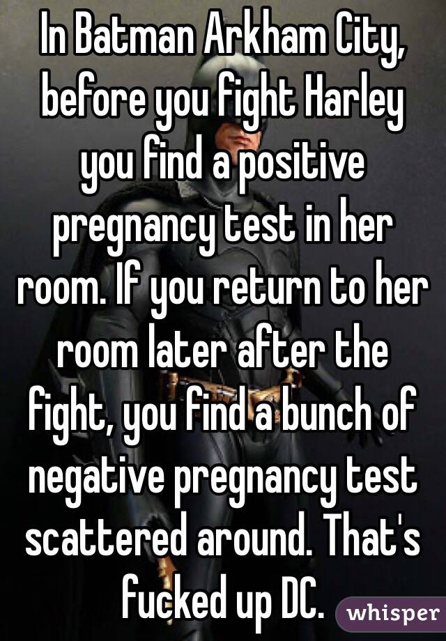 In Batman Arkham City, before you fight Harley you find a positive pregnancy test in her room. If you return to her room later after the fight, you find a bunch of negative pregnancy test scattered around. That's fucked up DC.