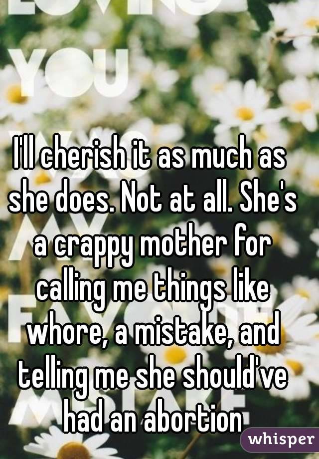 I'll cherish it as much as she does. Not at all. She's a crappy mother for calling me things like whore, a mistake, and telling me she should've had an abortion